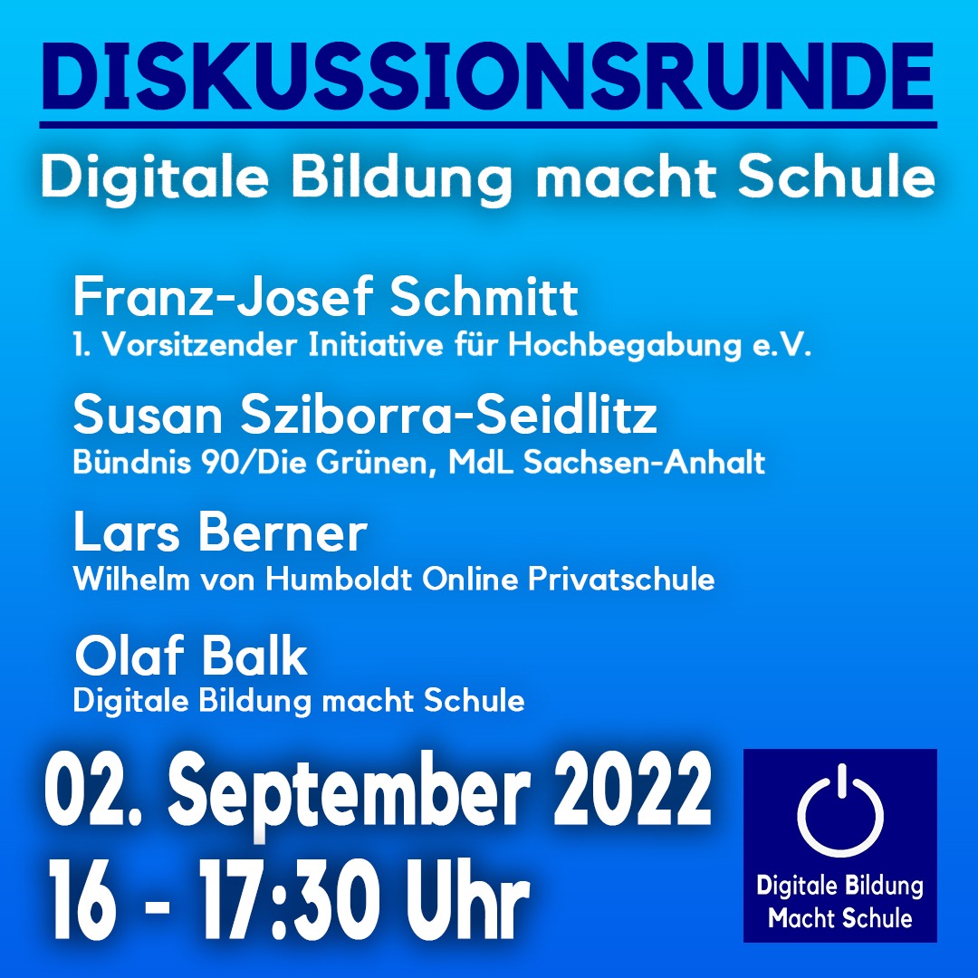 Das Bild zeigt die Informationen zu folgender Veranstaltung: Diskussionsrunde Digitale Bildung macht Schule. Franz-Josef Schmitt 1. Vorsitzender Initiative für Hochbegabung e.V. Susan Sziborra-Seidlitz Büdnis 90/Die Grünen, MdL Sachsen-Anhalt Lars Berner Wilhelm von Humboldt Online Privatschule Olaf Balk Digitale Bildung macht Schule 02. September 2022 16-17:30 Uhr . Das Bild ist blau mit weißer Schrift und unten rechts befindet sich das Logo der Initiative Digitale Bildung Macht Schule